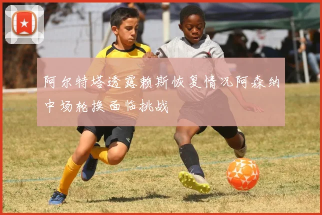 阿尔特塔透露赖斯恢复情况阿森纳中场轮换面临挑战