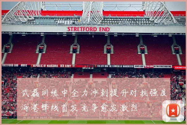 武磊训练中全力冲刺提升对抗强度海港锋线首发竞争愈发激烈