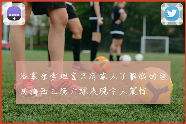 洛塞尔索坦言只有家人了解我的经历梅西三场六球表现令人震惊