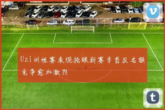 Uzi训练赛表现抢眼新赛季首发名额竞争愈加激烈