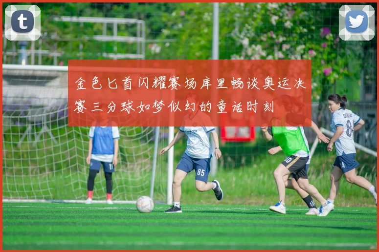 金色匕首闪耀赛场库里畅谈奥运决赛三分球如梦似幻的童话时刻