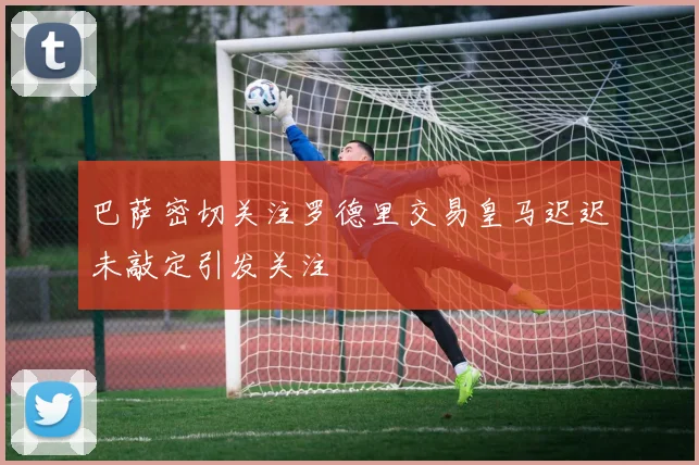 巴萨密切关注罗德里交易皇马迟迟未敲定引发关注